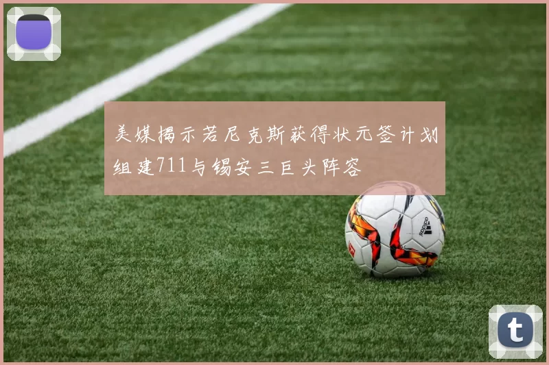 美媒揭示若尼克斯获得状元签计划组建711与锡安三巨头阵容