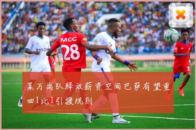 莱万离队释放薪资空间巴萨有望重回1比1引援规则