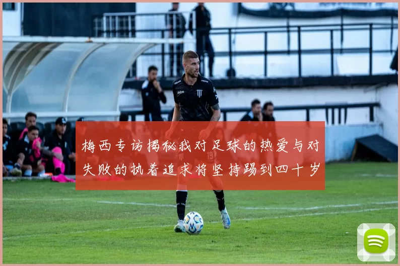 梅西专访揭秘我对足球的热爱与对失败的执着追求将坚持踢到四十岁