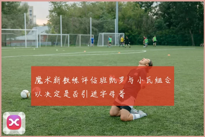 魔术新教练评估班凯罗与小瓦组合以决定是否引进字母哥