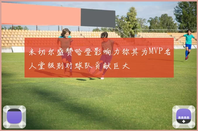 米切尔盛赞哈登影响力称其为MVP名人堂级别对球队贡献巨大