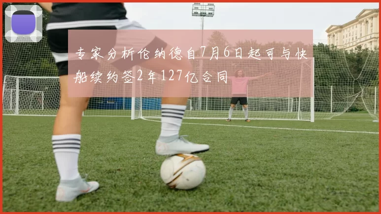 专家分析伦纳德自7月6日起可与快船续约签2年127亿合同