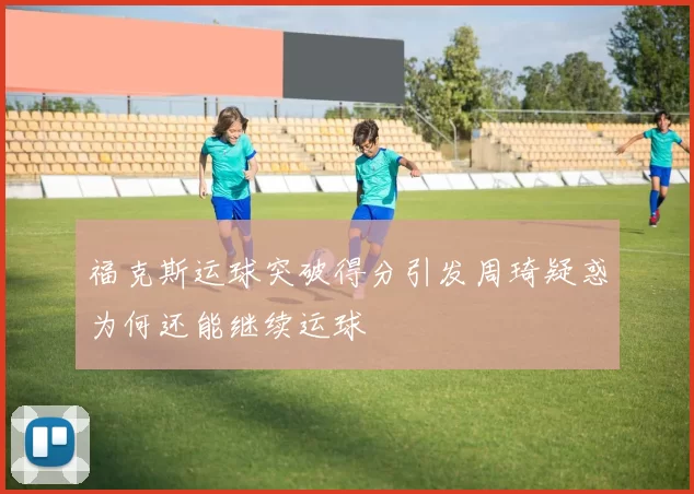 福克斯运球突破得分引发周琦疑惑为何还能继续运球