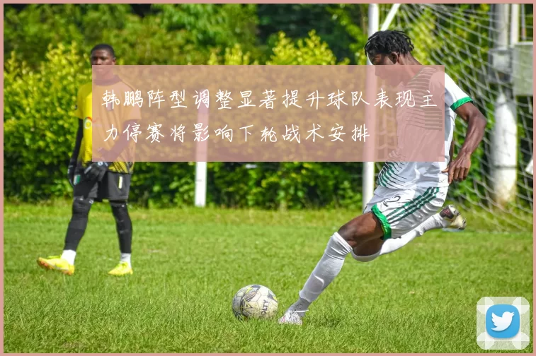 韩鹏阵型调整显著提升球队表现主力停赛将影响下轮战术安排