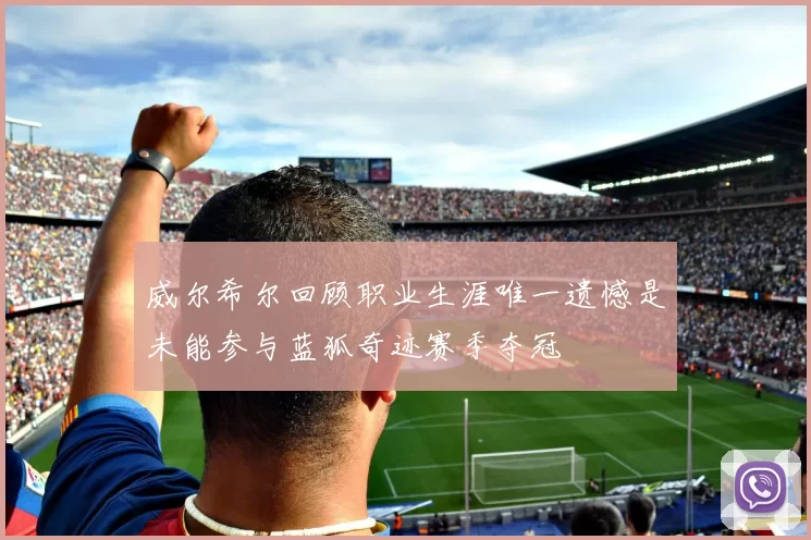 威尔希尔回顾职业生涯唯一遗憾是未能参与蓝狐奇迹赛季夺冠