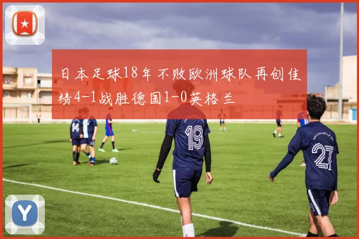 日本足球18年不败欧洲球队再创佳绩4-1战胜德国1-0英格兰