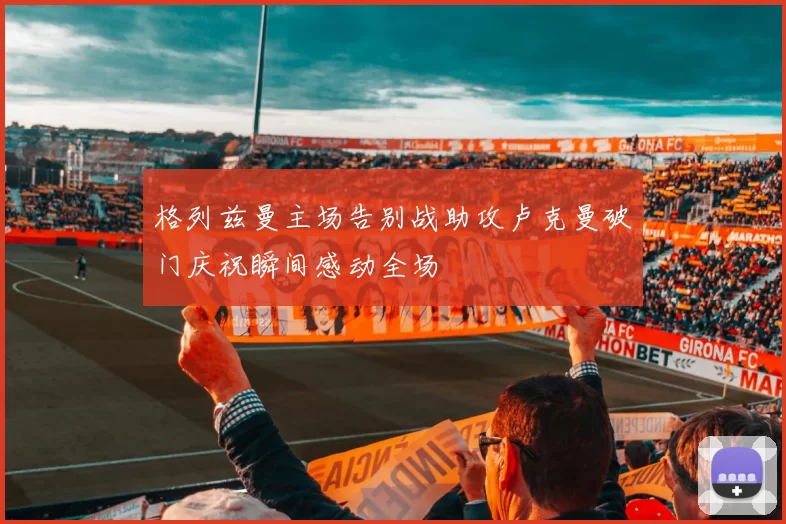 格列兹曼主场告别战助攻卢克曼破门庆祝瞬间感动全场