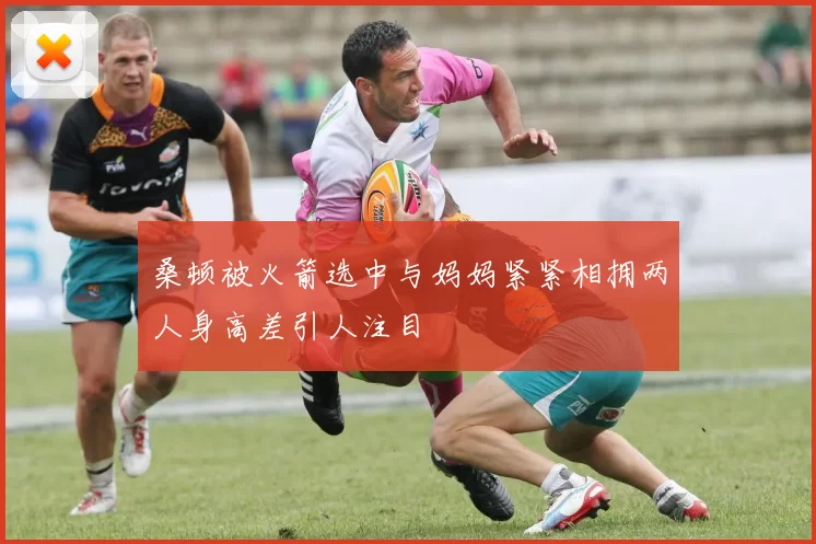 桑顿被火箭选中与妈妈紧紧相拥两人身高差引人注目