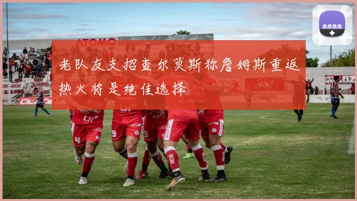 老队友支招查尔莫斯称詹姆斯重返热火将是绝佳选择