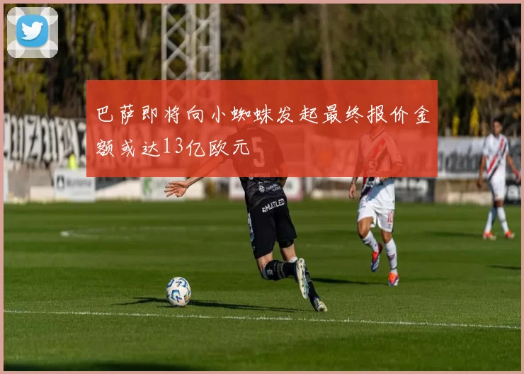 巴萨即将向小蜘蛛发起最终报价金额或达13亿欧元