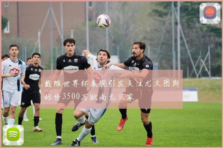 戴维世界杯表现引发关注尤文图斯标价3500万欧尚无买家