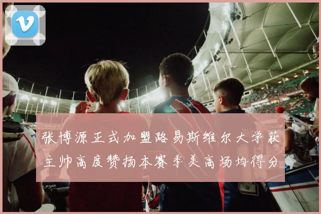 张博源正式加盟路易斯维尔大学获主帅高度赞扬本赛季美高场均得分达到202分