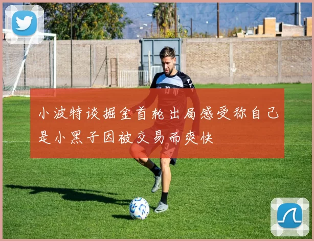 小波特谈掘金首轮出局感受称自己是小黑子因被交易而爽快