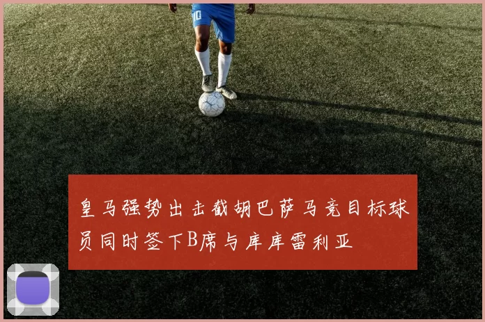皇马强势出击截胡巴萨马竞目标球员同时签下B席与库库雷利亚