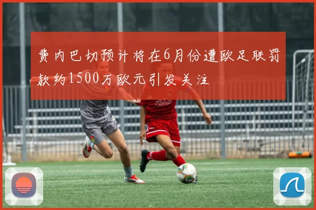 费内巴切预计将在6月份遭欧足联罚款约1500万欧元引发关注