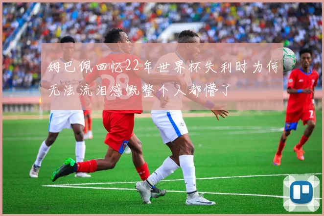 姆巴佩回忆22年世界杯失利时为何无法流泪感慨整个人都懵了