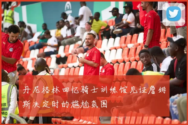 丹尼格林回忆骑士训练馆见证詹姆斯决定时的尴尬氛围