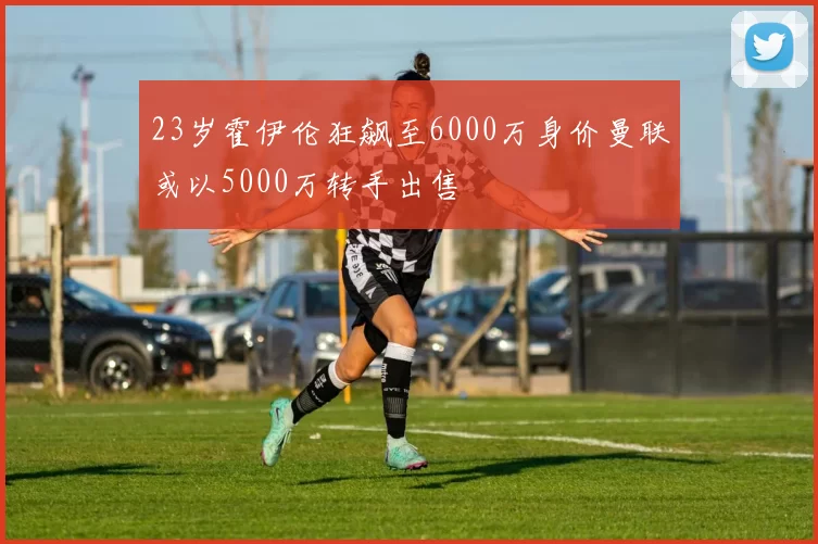 23岁霍伊伦狂飙至6000万身价曼联或以5000万转手出售