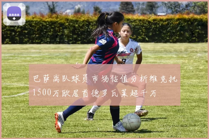 巴萨离队球员市场估值分析维克托1500万欧居首德罗瓦莱超千万