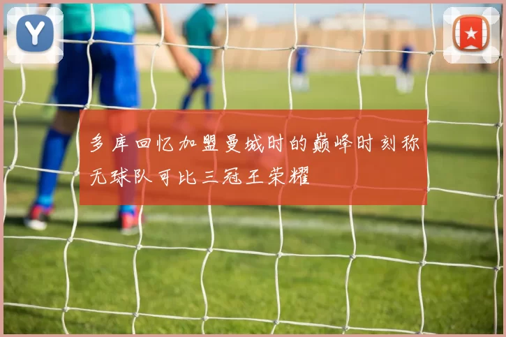 多库回忆加盟曼城时的巅峰时刻称无球队可比三冠王荣耀